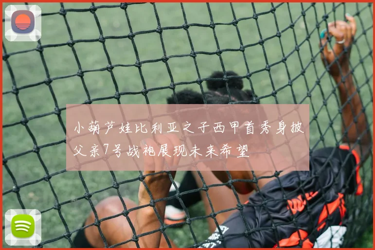 小葫芦娃比利亚之子西甲首秀身披父亲7号战袍展现未来希望