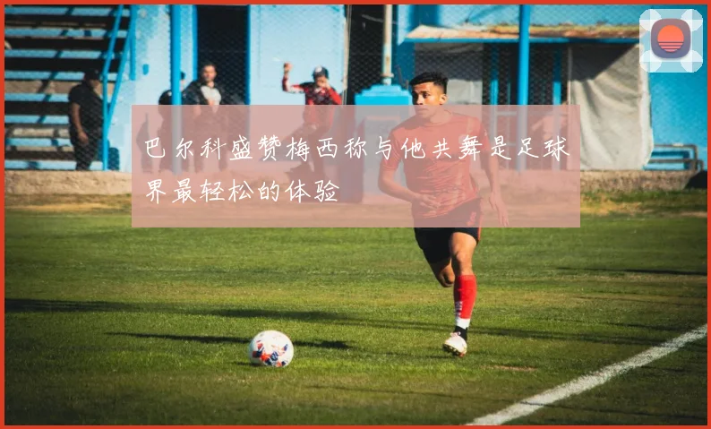 巴尔科盛赞梅西称与他共舞是足球界最轻松的体验