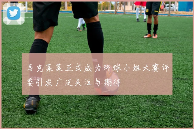 马克莱莱正式成为环球小姐大赛评委引发广泛关注与期待