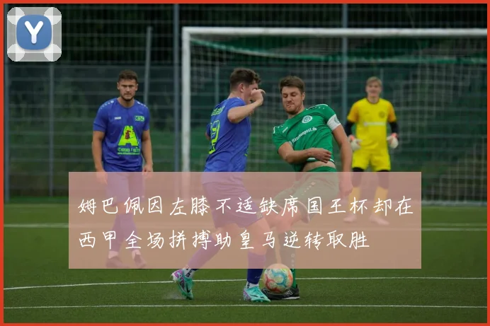 姆巴佩因左膝不适缺席国王杯却在西甲全场拼搏助皇马逆转取胜