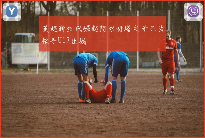 英超新生代崛起阿尔特塔之子已为枪手U17出战