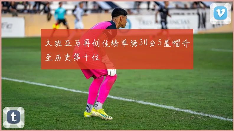 文班亚马再创佳绩单场30分5盖帽升至历史第十位