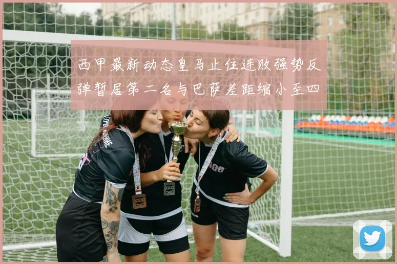西甲最新动态皇马止住连败强势反弹暂居第二名与巴萨差距缩小至四分