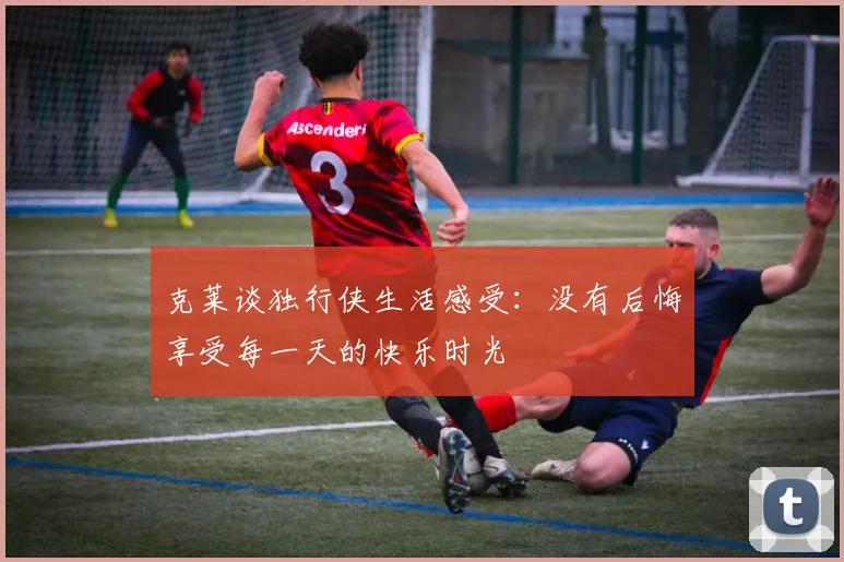 克莱谈独行侠生活感受：没有后悔享受每一天的快乐时光