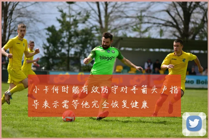 小卡何时能有效防守对手箭头卢指导表示需等他完全恢复健康