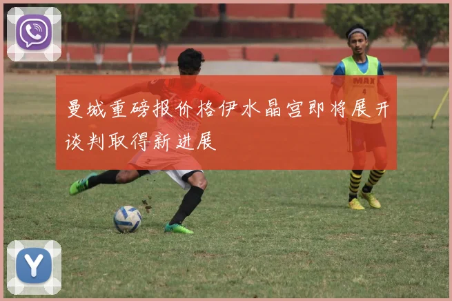 曼城重磅报价格伊水晶宫即将展开谈判取得新进展