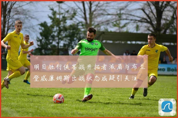 明日独行侠客战开拓者浓眉与布兰登威廉姆斯出战状态成疑引关注