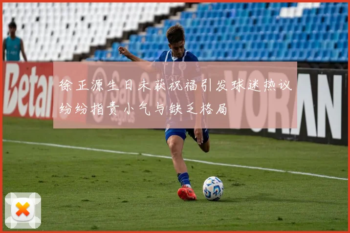 徐正源生日未获祝福引发球迷热议纷纷指责小气与缺乏格局