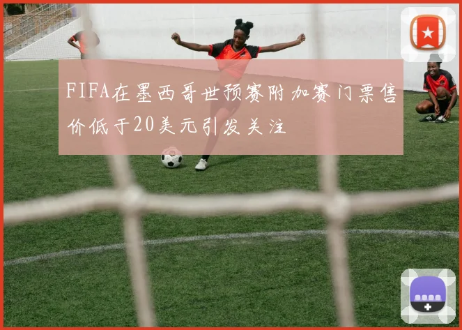 FIFA在墨西哥世预赛附加赛门票售价低于20美元引发关注