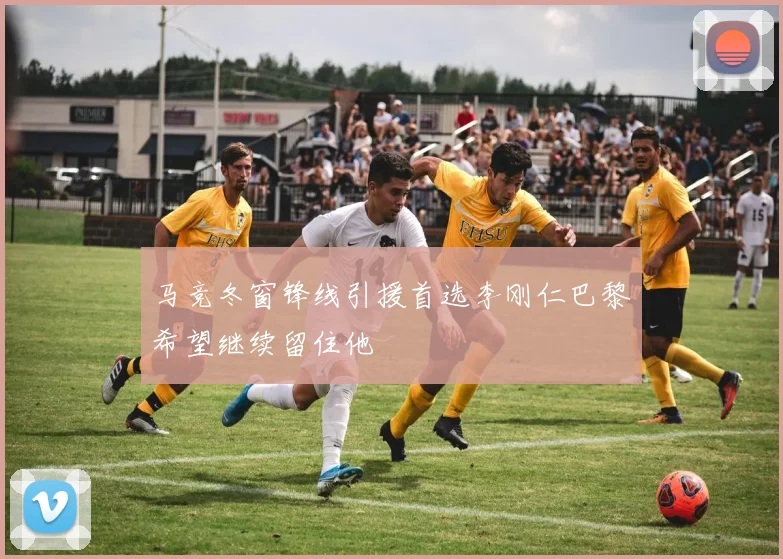 马竞冬窗锋线引援首选李刚仁巴黎希望继续留住他