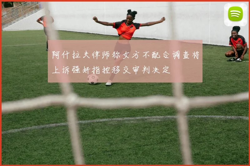 阿什拉夫律师称女方不配合调查将上诉强奸指控移交审判决定