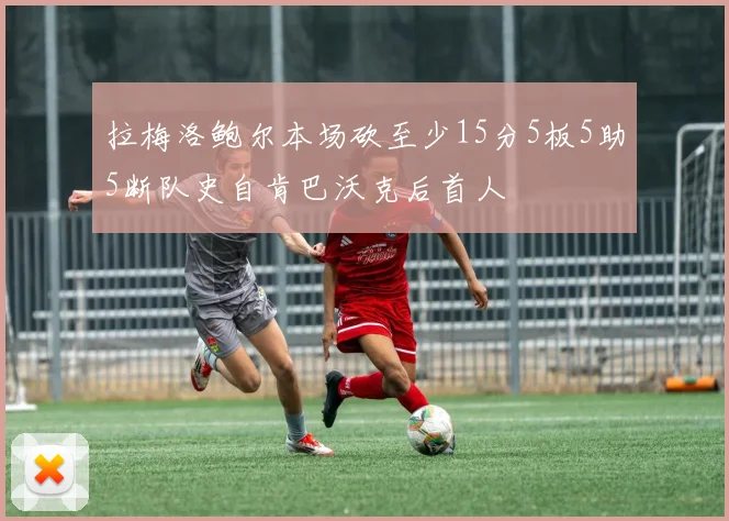 拉梅洛鲍尔本场砍至少15分5板5助5断队史自肯巴沃克后首人
