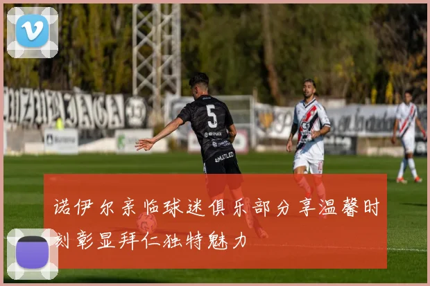 诺伊尔亲临球迷俱乐部分享温馨时刻彰显拜仁独特魅力