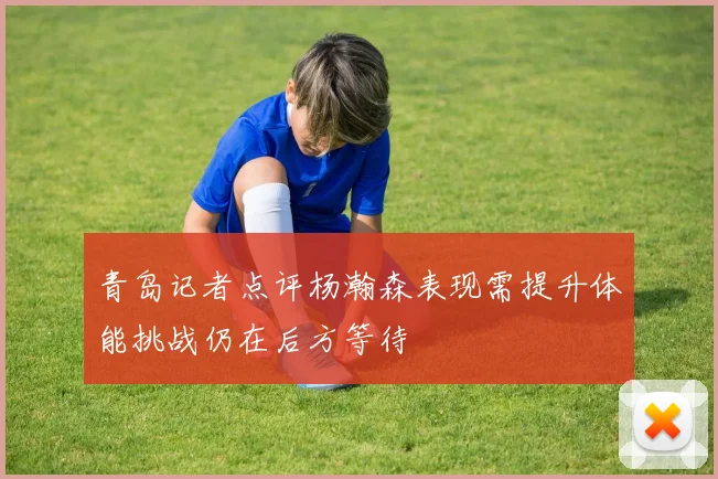 青岛记者点评杨瀚森表现需提升体能挑战仍在后方等待