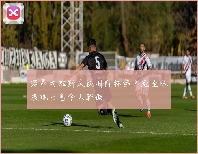 若昂内维斯庆祝洲际杯第六冠全队表现出色令人骄傲