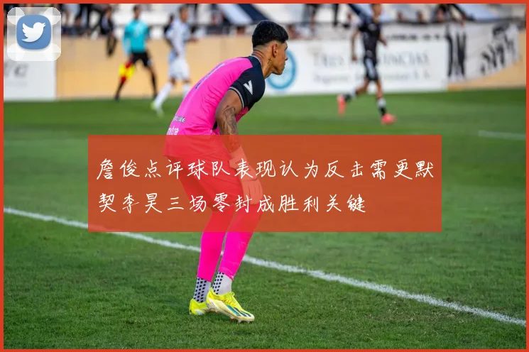 詹俊点评球队表现认为反击需更默契李昊三场零封成胜利关键