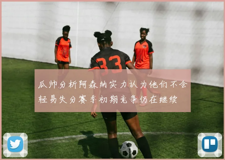 瓜帅分析阿森纳实力认为他们不会轻易失分赛季初期竞争仍在继续