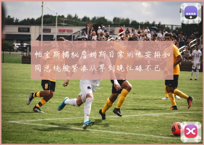 帕金斯揭秘詹姆斯日常训练安排如同总统般紧凑从早到晚忙碌不已