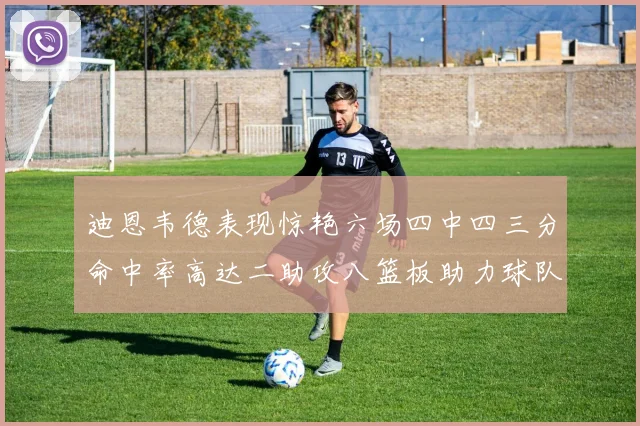 迪恩韦德表现惊艳六场四中四三分命中率高达二助攻八篮板助力球队胜利