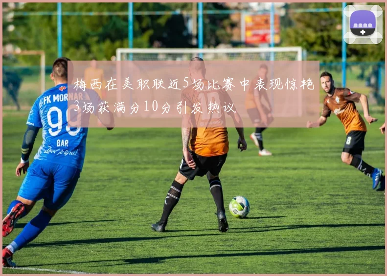 梅西在美职联近5场比赛中表现惊艳3场获满分10分引发热议
