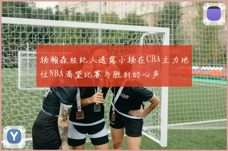杨瀚森经纪人透露小杨在CBA主力地位NBA渴望比赛与胜利的心声