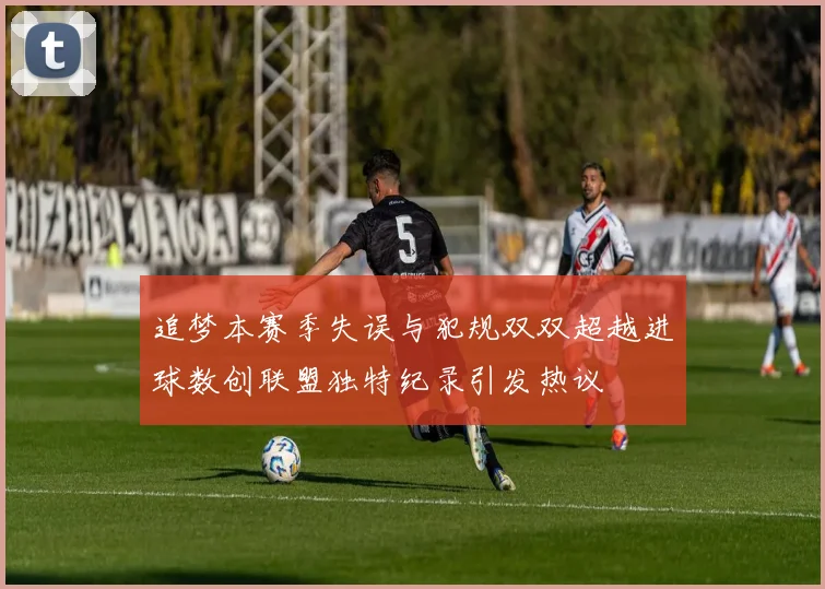 追梦本赛季失误与犯规双双超越进球数创联盟独特纪录引发热议
